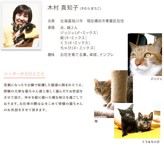 シッターのご紹介。きむらまちこ。横浜市青葉区在住。愛猫は、じゅじゅ、ひめ、くう、ちゃびの四匹。里親になったり公園で保護した猫達に囲まれたうえ、 皆様の大事な猫ちゃん達と楽しく遊んだりお世話を させて頂け、幸せを絵に描いた様な毎日を過ごして おります。お仕事の際は心をこめて皆様の猫ちゃん のお世話をさせて頂きます。